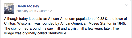 Although today it boasts an African American population of 0.38%, the town of Chilton, Wisconsin was founded by African-American Moses Stanton in 1845. The city formed around his saw mill and a grist mill a few years later. The village was originally called Stantonville.